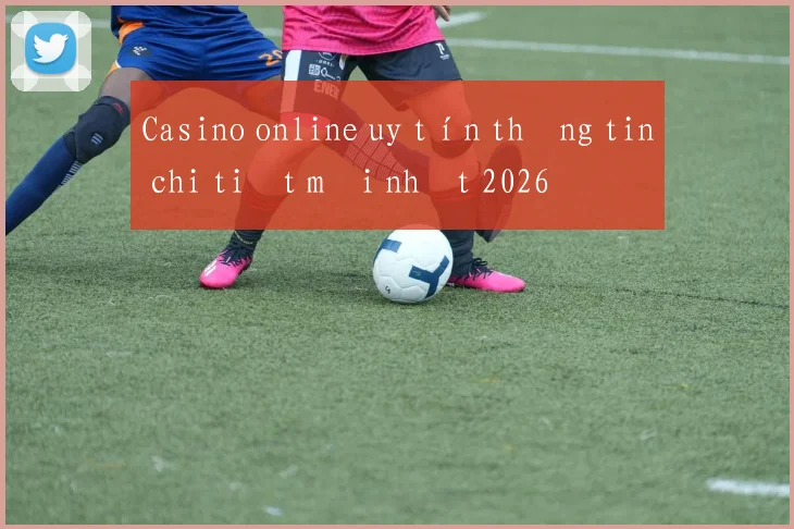 Casino online uy tín thông tin chi tiết mới nhất 2026