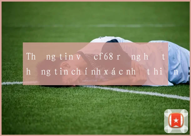 Thông tin về cf68 rồng hổ thông tin chính xác nhất hiện nay